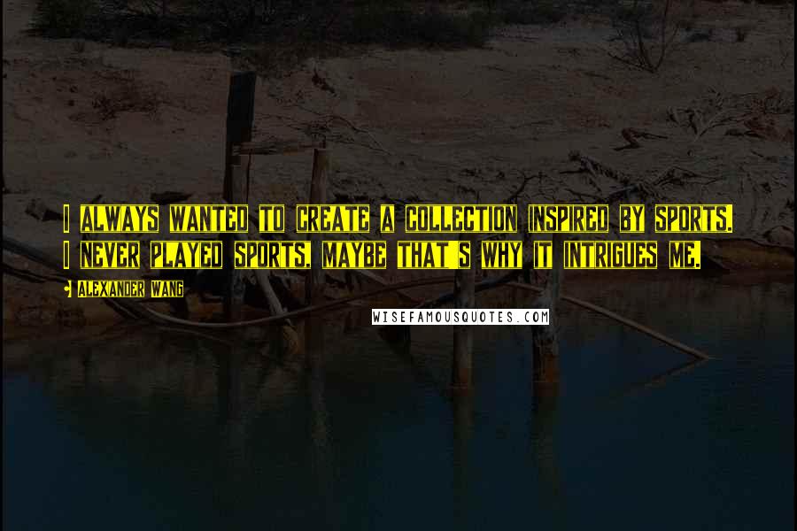 Alexander Wang Quotes: I always wanted to create a collection inspired by sports. I never played sports, maybe that's why it intrigues me.