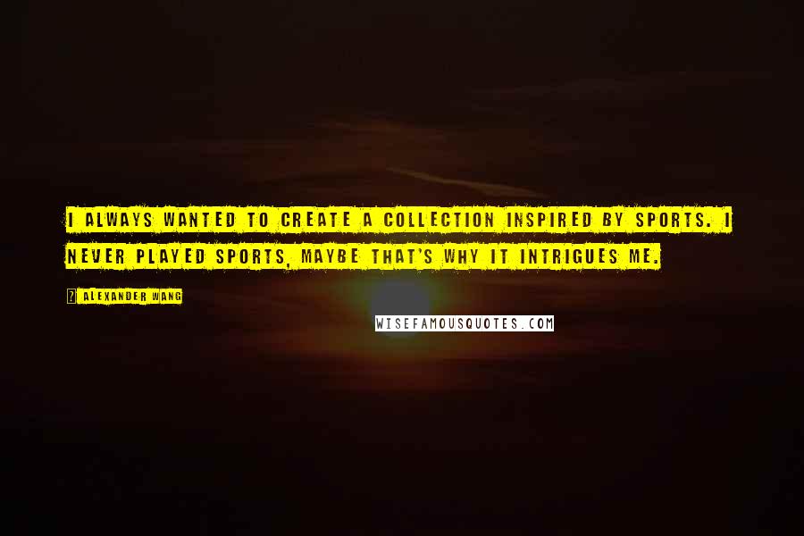 Alexander Wang Quotes: I always wanted to create a collection inspired by sports. I never played sports, maybe that's why it intrigues me.