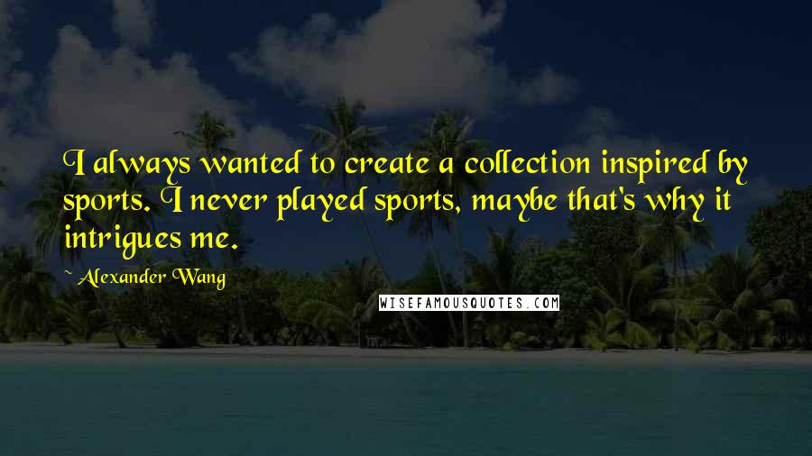 Alexander Wang Quotes: I always wanted to create a collection inspired by sports. I never played sports, maybe that's why it intrigues me.