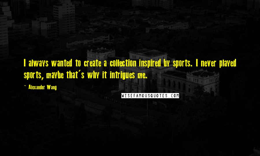 Alexander Wang Quotes: I always wanted to create a collection inspired by sports. I never played sports, maybe that's why it intrigues me.