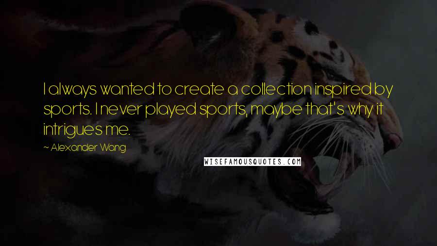 Alexander Wang Quotes: I always wanted to create a collection inspired by sports. I never played sports, maybe that's why it intrigues me.