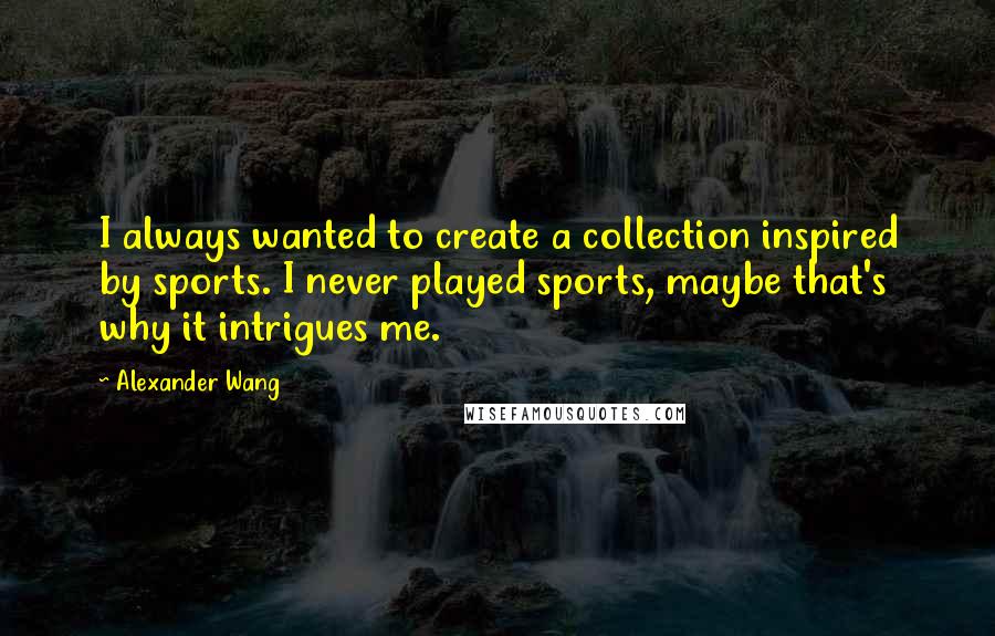 Alexander Wang Quotes: I always wanted to create a collection inspired by sports. I never played sports, maybe that's why it intrigues me.