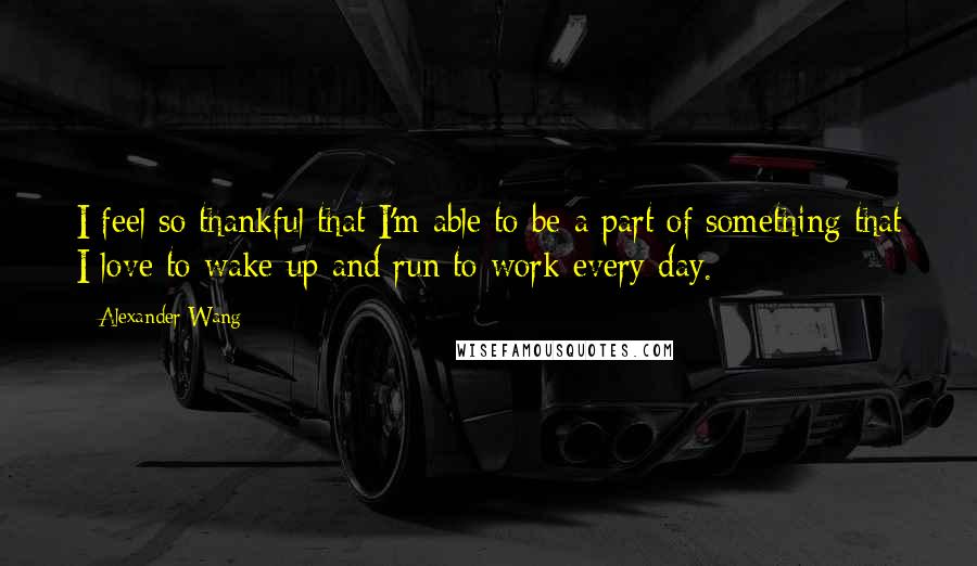 Alexander Wang Quotes: I feel so thankful that I'm able to be a part of something that I love to wake up and run to work every day.