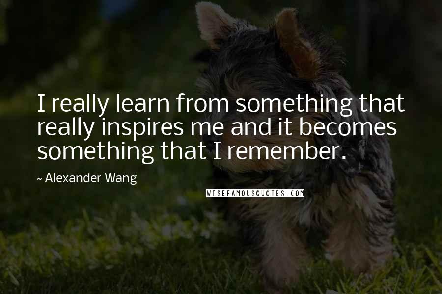 Alexander Wang Quotes: I really learn from something that really inspires me and it becomes something that I remember.