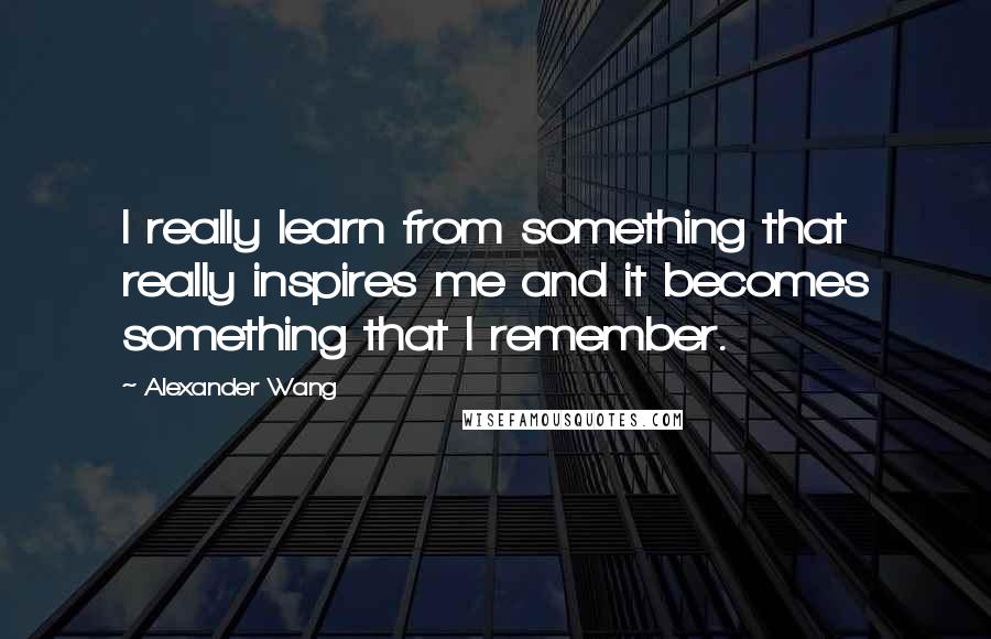 Alexander Wang Quotes: I really learn from something that really inspires me and it becomes something that I remember.