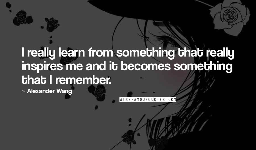 Alexander Wang Quotes: I really learn from something that really inspires me and it becomes something that I remember.