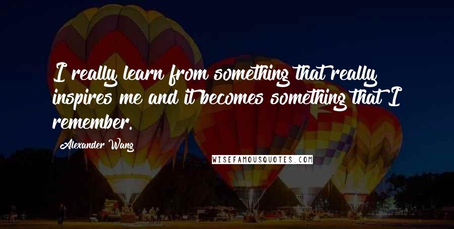 Alexander Wang Quotes: I really learn from something that really inspires me and it becomes something that I remember.