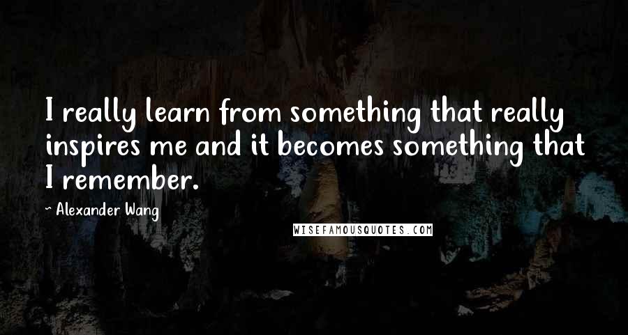 Alexander Wang Quotes: I really learn from something that really inspires me and it becomes something that I remember.