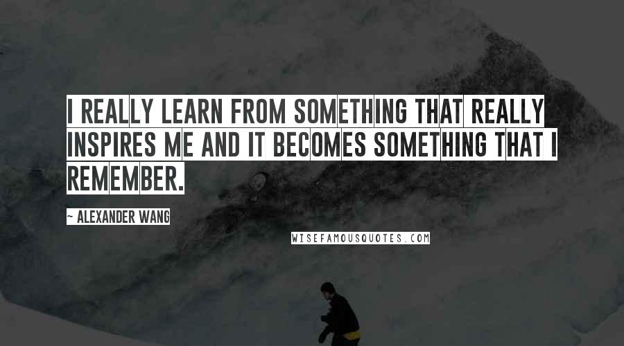 Alexander Wang Quotes: I really learn from something that really inspires me and it becomes something that I remember.