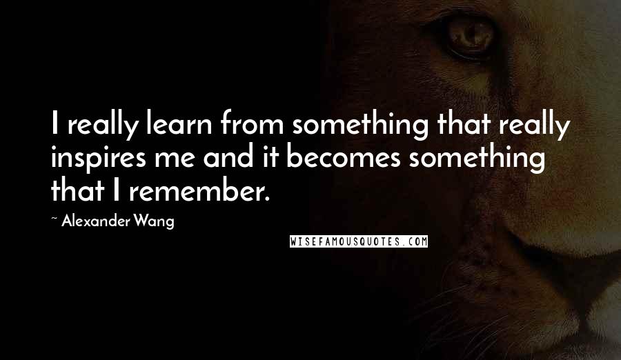 Alexander Wang Quotes: I really learn from something that really inspires me and it becomes something that I remember.