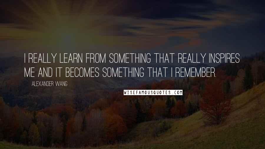 Alexander Wang Quotes: I really learn from something that really inspires me and it becomes something that I remember.