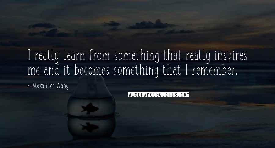 Alexander Wang Quotes: I really learn from something that really inspires me and it becomes something that I remember.