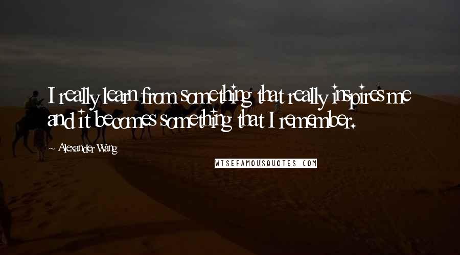 Alexander Wang Quotes: I really learn from something that really inspires me and it becomes something that I remember.