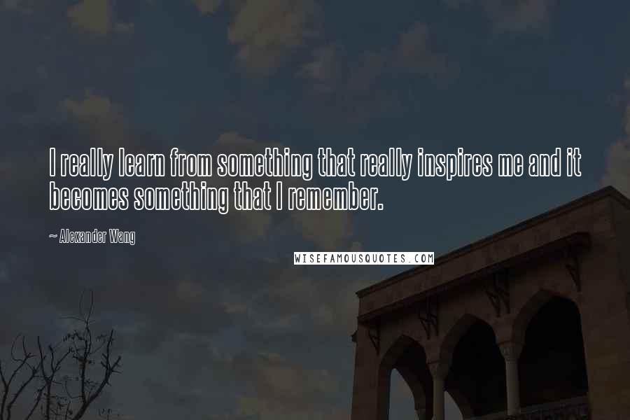 Alexander Wang Quotes: I really learn from something that really inspires me and it becomes something that I remember.