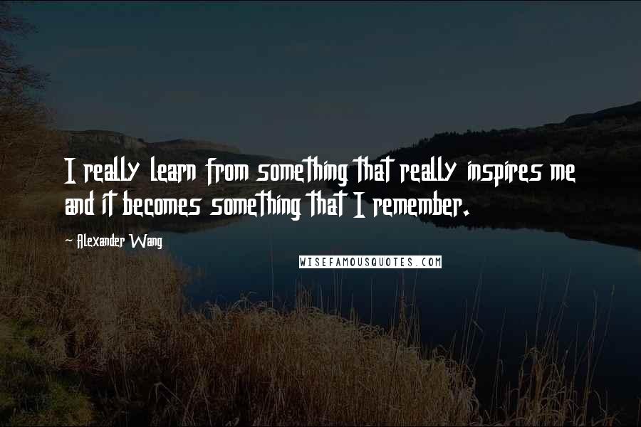 Alexander Wang Quotes: I really learn from something that really inspires me and it becomes something that I remember.