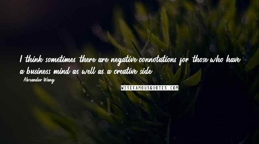 Alexander Wang Quotes: I think sometimes there are negative connotations for those who have a business mind as well as a creative side.