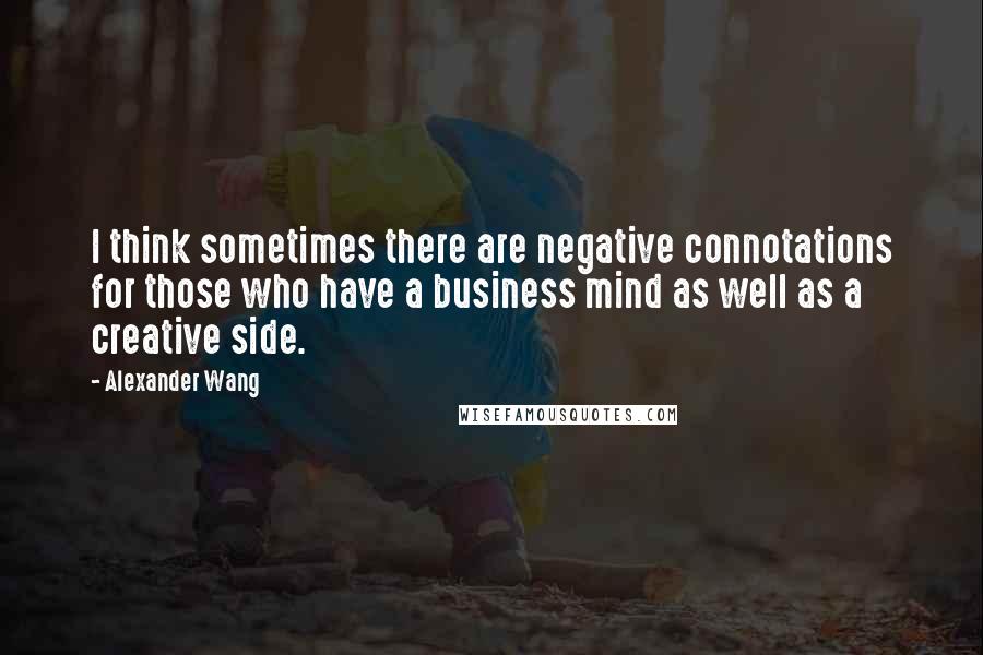 Alexander Wang Quotes: I think sometimes there are negative connotations for those who have a business mind as well as a creative side.