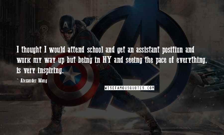 Alexander Wang Quotes: I thought I would attend school and get an assistant position and work my way up but being in NY and seeing the pace of everything, is very inspiring.