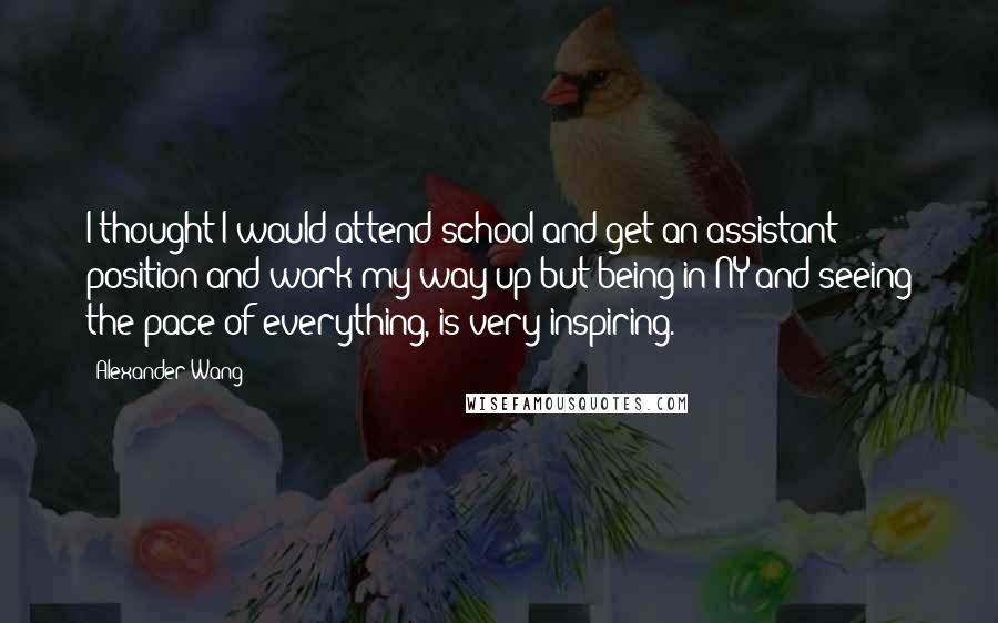 Alexander Wang Quotes: I thought I would attend school and get an assistant position and work my way up but being in NY and seeing the pace of everything, is very inspiring.