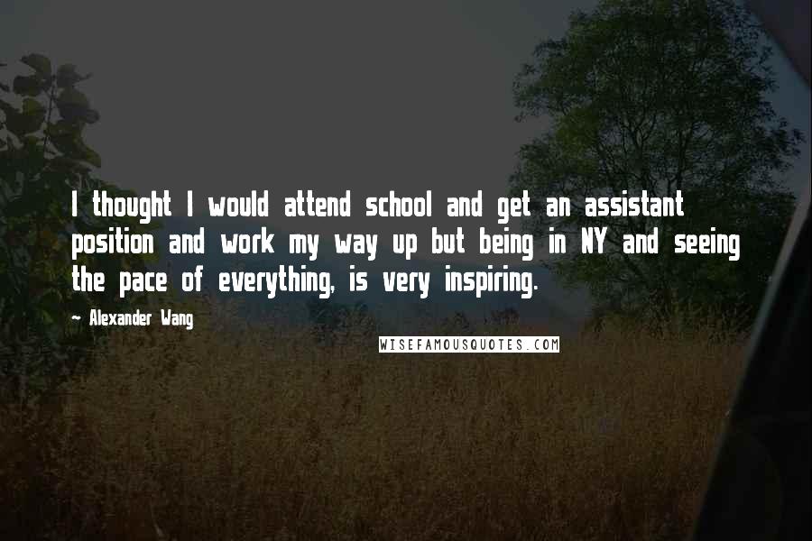 Alexander Wang Quotes: I thought I would attend school and get an assistant position and work my way up but being in NY and seeing the pace of everything, is very inspiring.