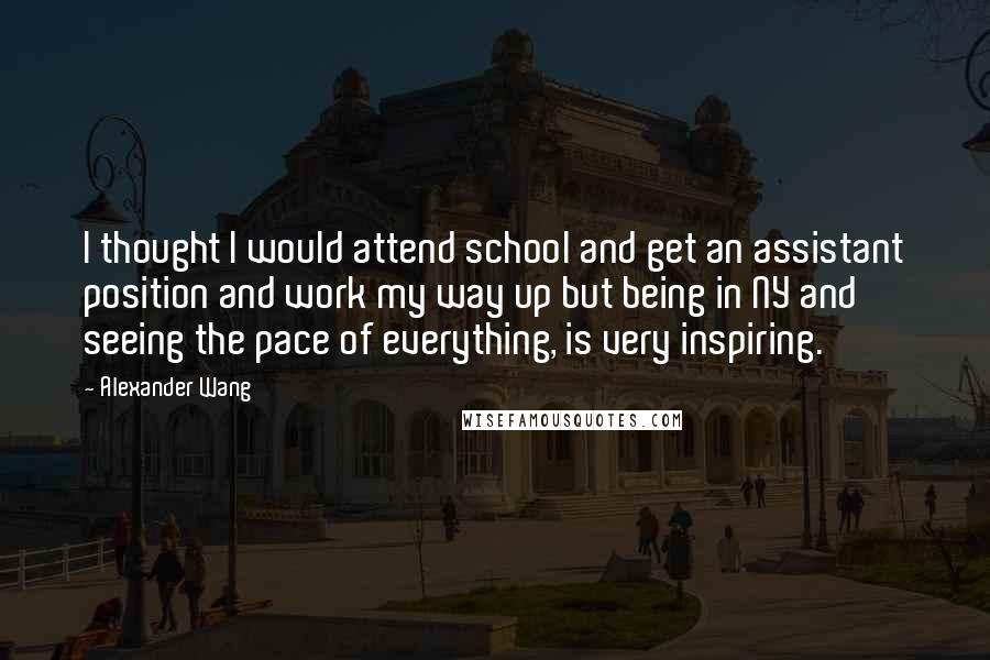 Alexander Wang Quotes: I thought I would attend school and get an assistant position and work my way up but being in NY and seeing the pace of everything, is very inspiring.