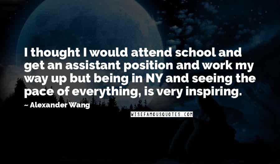 Alexander Wang Quotes: I thought I would attend school and get an assistant position and work my way up but being in NY and seeing the pace of everything, is very inspiring.