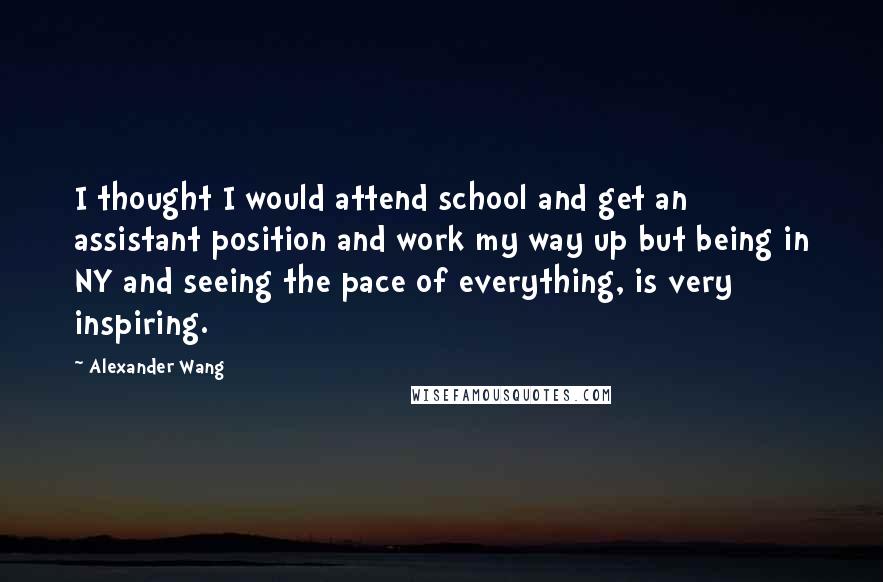 Alexander Wang Quotes: I thought I would attend school and get an assistant position and work my way up but being in NY and seeing the pace of everything, is very inspiring.