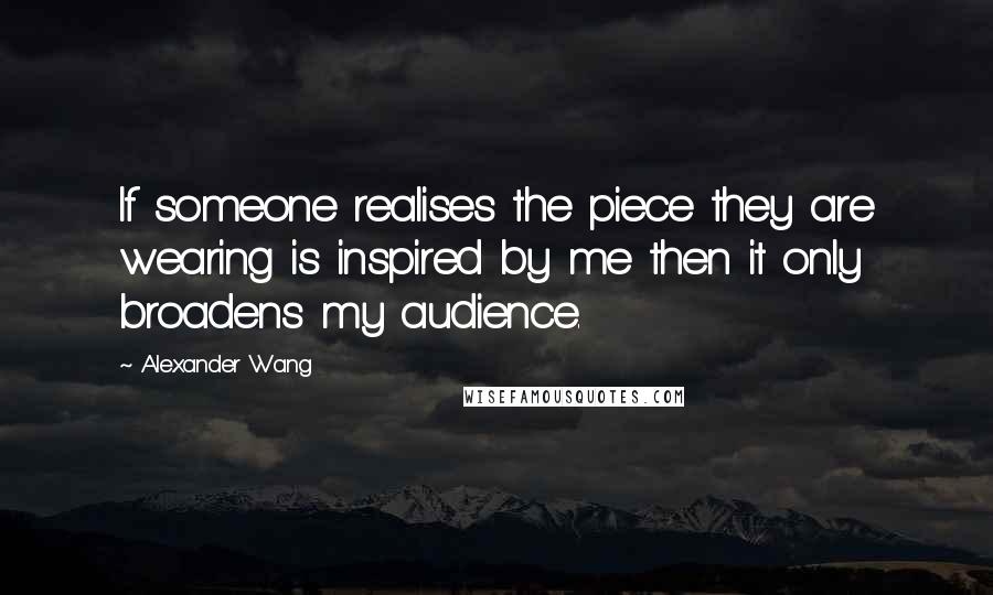 Alexander Wang Quotes: If someone realises the piece they are wearing is inspired by me then it only broadens my audience.