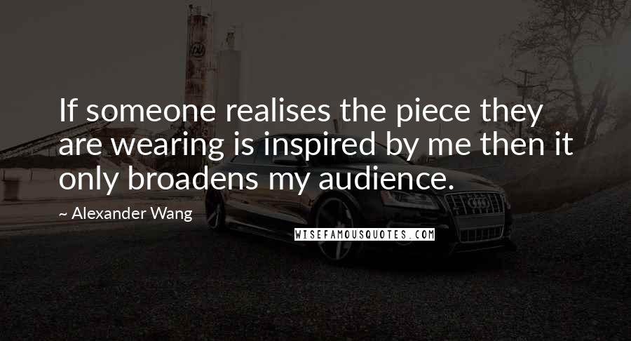 Alexander Wang Quotes: If someone realises the piece they are wearing is inspired by me then it only broadens my audience.