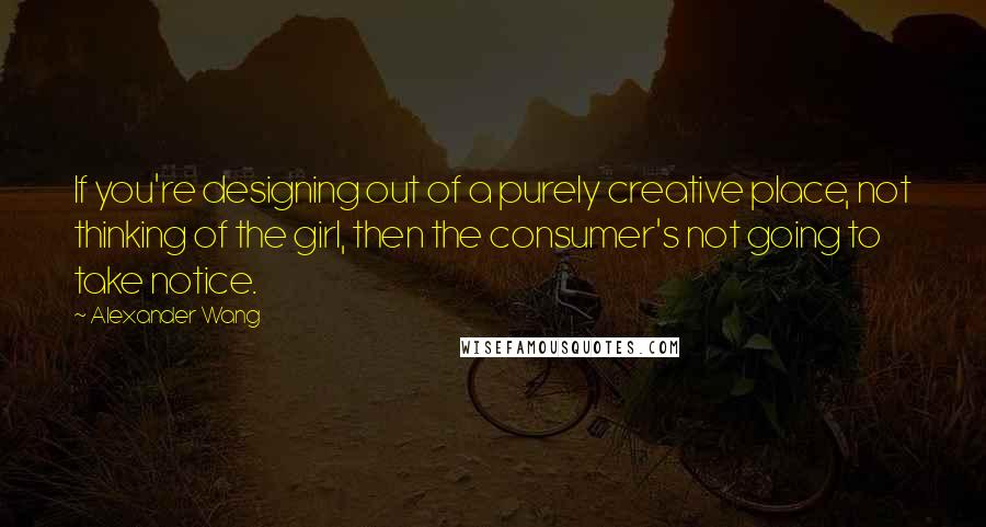 Alexander Wang Quotes: If you're designing out of a purely creative place, not thinking of the girl, then the consumer's not going to take notice.