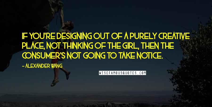 Alexander Wang Quotes: If you're designing out of a purely creative place, not thinking of the girl, then the consumer's not going to take notice.