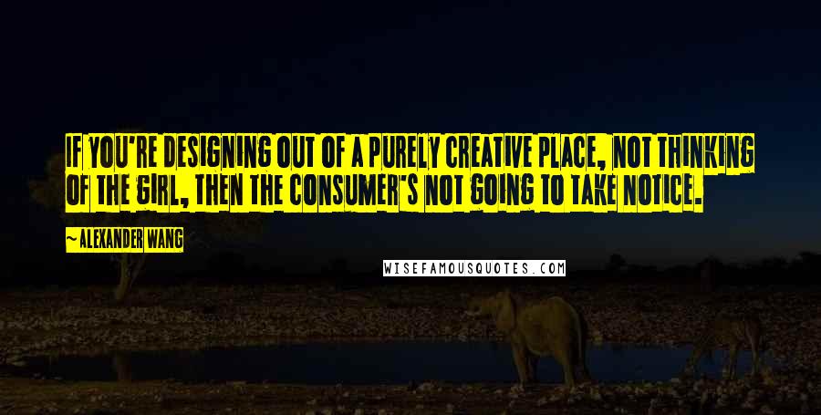 Alexander Wang Quotes: If you're designing out of a purely creative place, not thinking of the girl, then the consumer's not going to take notice.