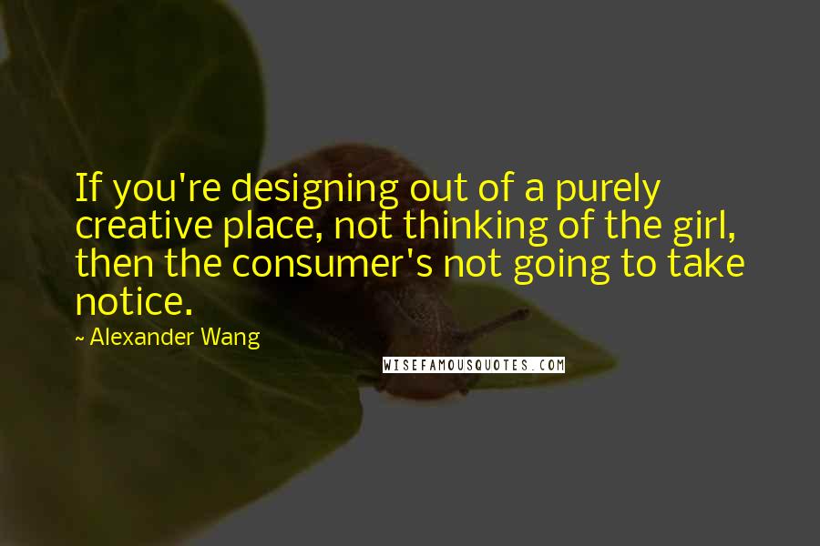 Alexander Wang Quotes: If you're designing out of a purely creative place, not thinking of the girl, then the consumer's not going to take notice.