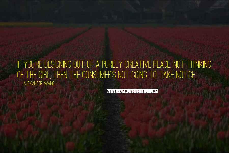 Alexander Wang Quotes: If you're designing out of a purely creative place, not thinking of the girl, then the consumer's not going to take notice.