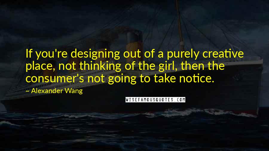 Alexander Wang Quotes: If you're designing out of a purely creative place, not thinking of the girl, then the consumer's not going to take notice.