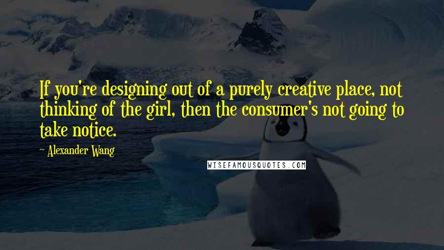 Alexander Wang Quotes: If you're designing out of a purely creative place, not thinking of the girl, then the consumer's not going to take notice.