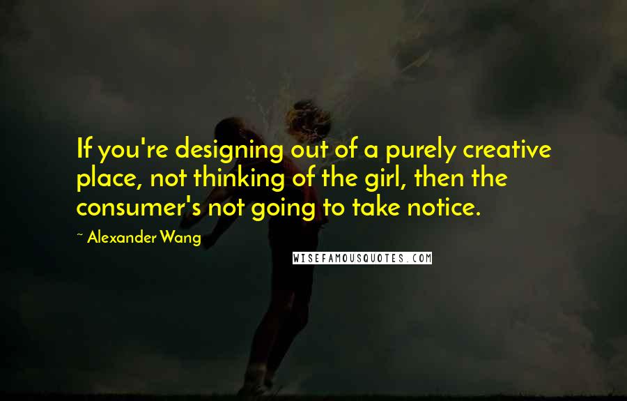 Alexander Wang Quotes: If you're designing out of a purely creative place, not thinking of the girl, then the consumer's not going to take notice.