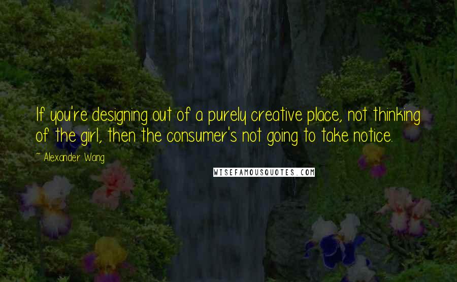 Alexander Wang Quotes: If you're designing out of a purely creative place, not thinking of the girl, then the consumer's not going to take notice.