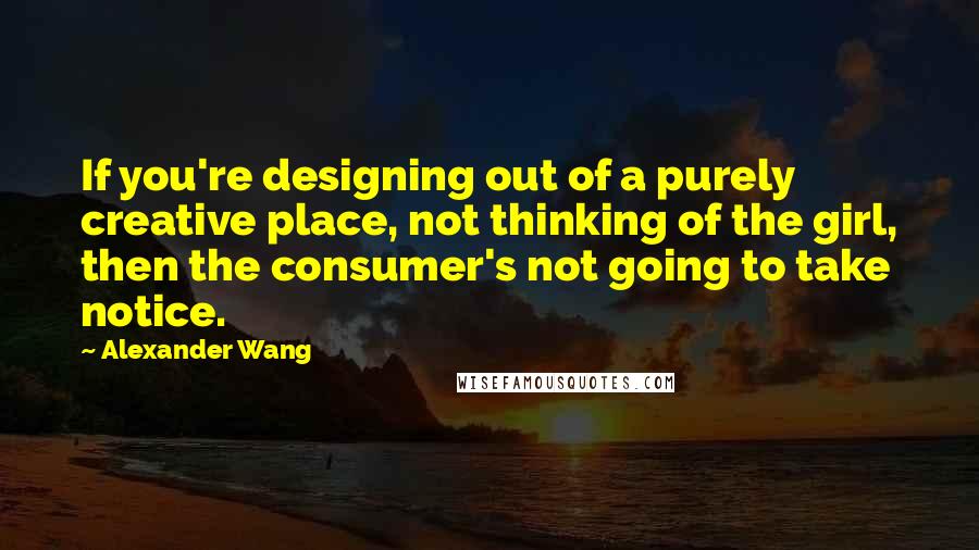 Alexander Wang Quotes: If you're designing out of a purely creative place, not thinking of the girl, then the consumer's not going to take notice.