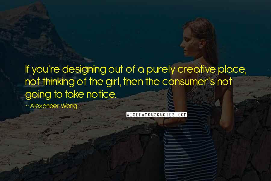 Alexander Wang Quotes: If you're designing out of a purely creative place, not thinking of the girl, then the consumer's not going to take notice.