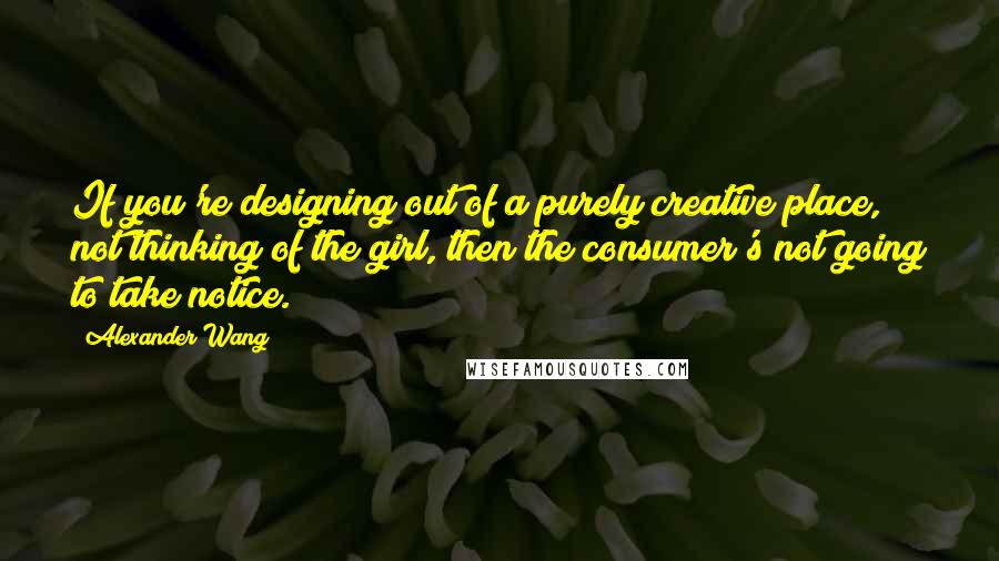 Alexander Wang Quotes: If you're designing out of a purely creative place, not thinking of the girl, then the consumer's not going to take notice.