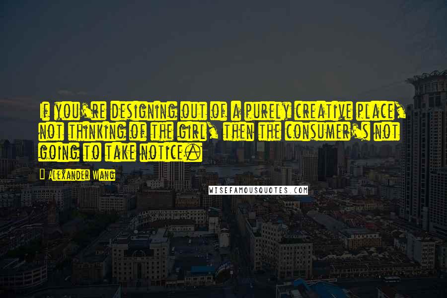 Alexander Wang Quotes: If you're designing out of a purely creative place, not thinking of the girl, then the consumer's not going to take notice.