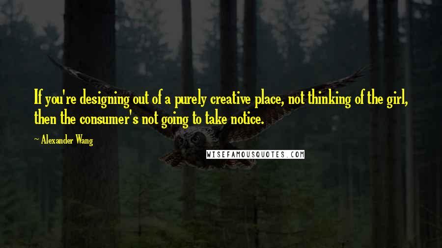 Alexander Wang Quotes: If you're designing out of a purely creative place, not thinking of the girl, then the consumer's not going to take notice.