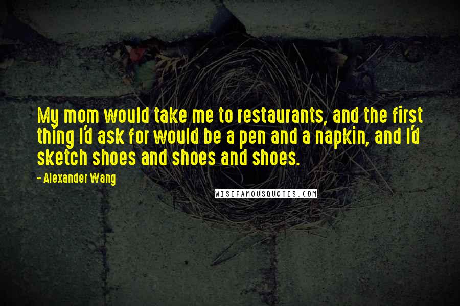 Alexander Wang Quotes: My mom would take me to restaurants, and the first thing I'd ask for would be a pen and a napkin, and I'd sketch shoes and shoes and shoes.