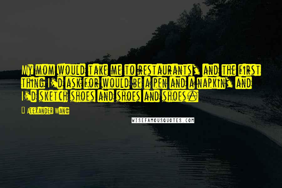 Alexander Wang Quotes: My mom would take me to restaurants, and the first thing I'd ask for would be a pen and a napkin, and I'd sketch shoes and shoes and shoes.