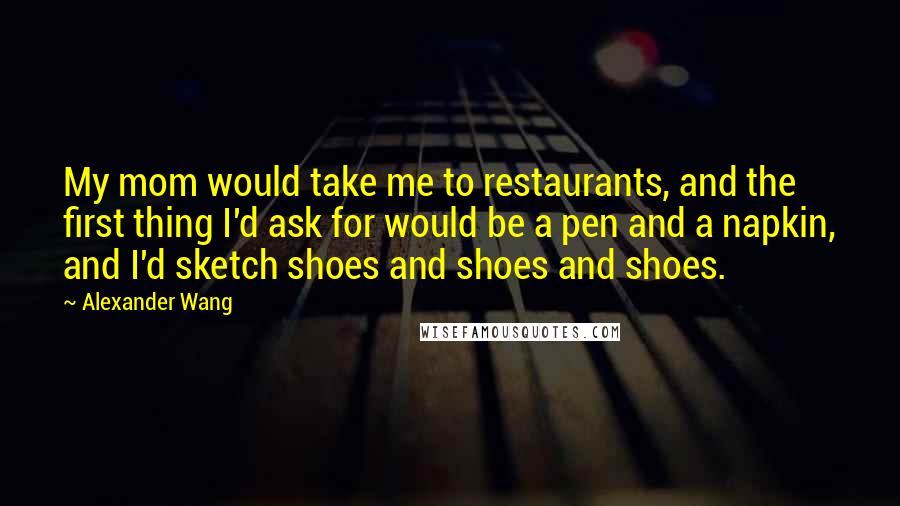 Alexander Wang Quotes: My mom would take me to restaurants, and the first thing I'd ask for would be a pen and a napkin, and I'd sketch shoes and shoes and shoes.