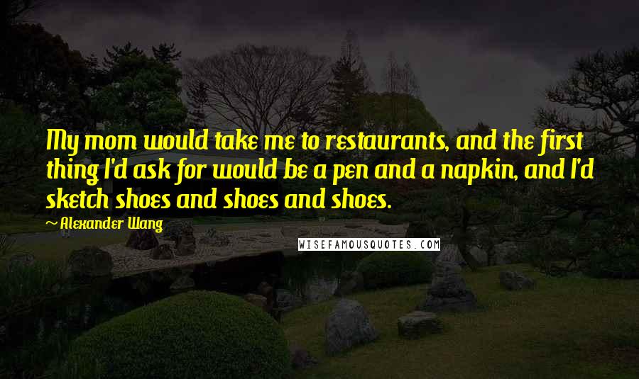 Alexander Wang Quotes: My mom would take me to restaurants, and the first thing I'd ask for would be a pen and a napkin, and I'd sketch shoes and shoes and shoes.