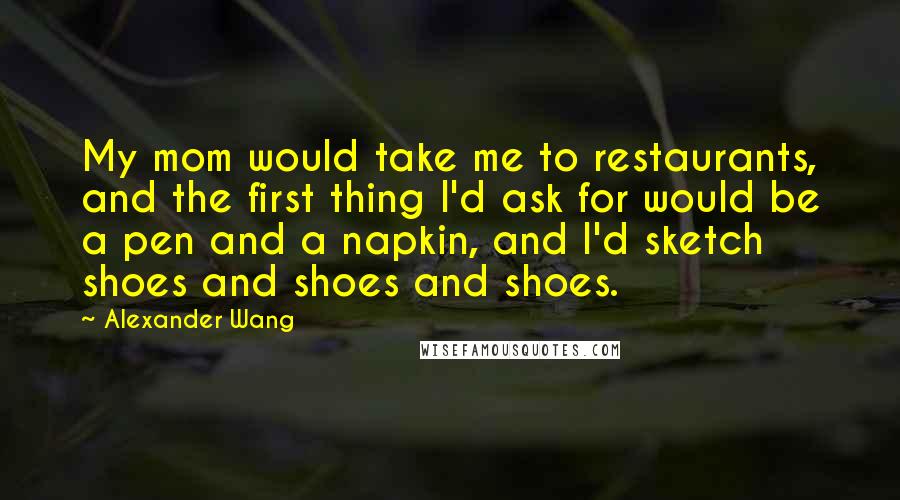 Alexander Wang Quotes: My mom would take me to restaurants, and the first thing I'd ask for would be a pen and a napkin, and I'd sketch shoes and shoes and shoes.