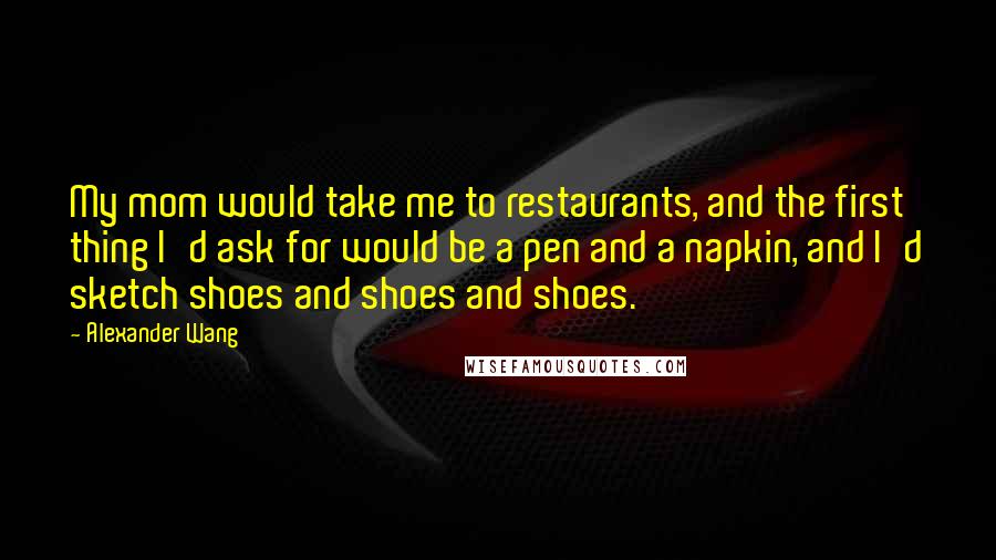 Alexander Wang Quotes: My mom would take me to restaurants, and the first thing I'd ask for would be a pen and a napkin, and I'd sketch shoes and shoes and shoes.