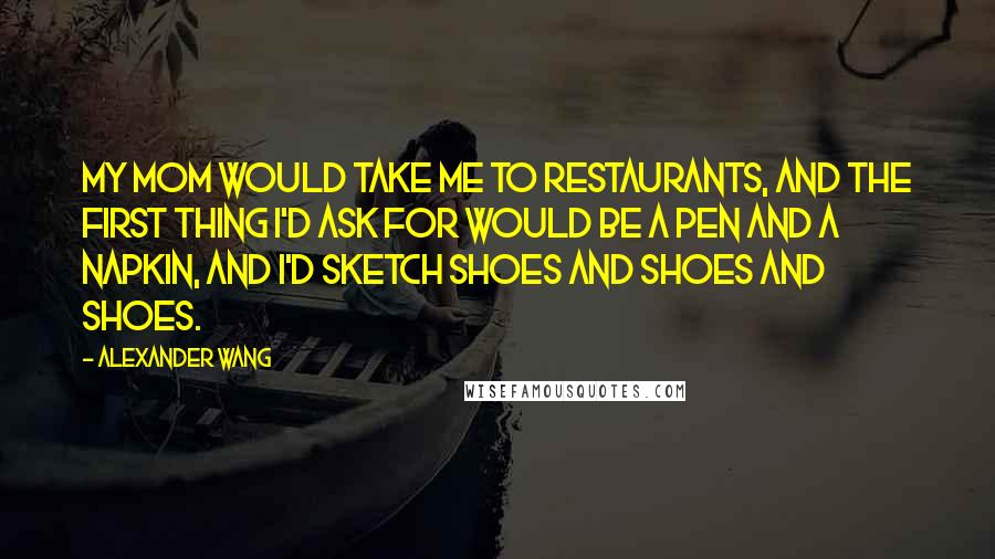 Alexander Wang Quotes: My mom would take me to restaurants, and the first thing I'd ask for would be a pen and a napkin, and I'd sketch shoes and shoes and shoes.